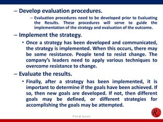 – Develop evaluation procedures.
      – Evaluation procedures need to be developed prior to Evaluating
        the Results. These procedures will serve to guide the
        implementation of the strategy and evaluation of the outcome.
– Implement the strategy.
   • Once a strategy has been developed and communicated,
     the strategy is implemented. When this occurs, there may
     be some resistance. People tend to resist change. The
     company’s leaders need to apply various techniques to
     overcome resistance to change.
– Evaluate the results.
   • Finally, after a strategy has been implemented, it is
     important to determine if the goals have been achieved. If
     so, then new goals are developed. If not, then different
     goals may be defined, or different strategies for
     accomplishing the goals may be attempted.
                           R'tist @ Tourism
 