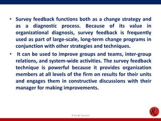 • Survey feedback functions both as a change strategy and
  as a diagnostic process. Because of its value in
  organizational diagnosis, survey feedback is frequently
  used as part of large-scale, long-term change programs in
  conjunction with other strategies and techniques.
• It can be used to improve groups and teams, inter-group
  relations, and system-wide activities. The survey feedback
  technique is powerful because it provides organization
  members at all levels of the firm on results for their units
  and engages them in constructive discussions with their
  manager for making improvements.



                           R'tist @ Tourism
 
