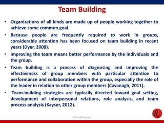 Team Building
• Organizations of all kinds are made up of people working together to
  achieve some common goal.
• Because people are frequently required to work in groups,
  considerable attention has been focused on team building in recent
  years (Dyer, 2008).
• Improving the team means better performance by the individuals and
  the group.
• Team building is a process of diagnosing and improving the
  effectiveness of group members with particular attention to
  performance and collaboration within the group, especially the role of
  the leader in relation to other group members (Cavanagh, 2011).
• Team-building strategies are typically directed toward goal setting,
  development of interpersonal relations, role analysis, and team
  process analysis (Kayser, 2012).

                                R'tist @ Tourism
 