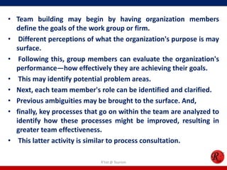 • Team building may begin by having organization members
  define the goals of the work group or firm.
• Different perceptions of what the organization's purpose is may
  surface.
• Following this, group members can evaluate the organization's
  performance—how effectively they are achieving their goals.
• This may identify potential problem areas.
• Next, each team member's role can be identified and clarified.
• Previous ambiguities may be brought to the surface. And,
• finally, key processes that go on within the team are analyzed to
  identify how these processes might be improved, resulting in
  greater team effectiveness.
• This latter activity is similar to process consultation.

                             R'tist @ Tourism
 