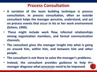 Process Consultation
• A variation of the team building technique is process
  consultation. In process consultation, often an outside
  consultant helps the manager perceive, understand, and act
  on process events that occur in his or her work environment
  (Schein, 1999).
• These might include work flow, informal relationships
  among organization members, and formal communication
  channels.
• The consultant gives the manager insight into what is going
  on around him, within him, and between him and other
  people.
• The consultant is not there to solve the manager's problems.
• Instead, the consultant provides guidance to help the
  manager diagnose what processes need to be improved.
                            R'tist @ Tourism
 