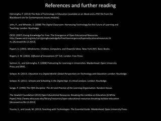 References and further reading
Edirisingha, P. (2013) The Role of Technology in Education [available as an iBook and a PDF file from the
Blackboard site for Contemporary Issues module].
John, P., and Wheeler, S. (2008) The Digital Classroom: Harnessing Technology for the Future of Learning and
Teaching. London: Routledge.
OEDC (2007) Giving Knowledge for Free: The Emergence of Open Educational Resources.
http://www.oecd.org/edu/ceri/givingknowledgeforfreetheemergenceofopeneducationalresources.ht
m, [Accessed 06.12.2013].
Papert, S. (1993). Mindstorms: Children, Computers, and Powerful Ideas. New York (NY): Basic Books.
Rogers, E. M. (2003). Diffusion of Innovations (5th Ed). London: Free Press.
Salmon, G., and Edirisingha, P. (2008) Podcasting for Learning in Universities. Maidenhead: Open University
Press and SRHE.
Selwyn, N. (2013). Education in a Digital World: Global Perspectives on Technology and Education. London: Routledge.
Selwyn, N. (2011). Schools and Schooling in the Digital Age: A critical analysis. London: Routledge.
Senge, P. (1990) The Fifth Discipline: The Art and Practice of the Learning Organisation. Random House.
The Hewlett Foundation (2013) Open Educational Resources: Breaking the Lockbox on Education [A White
Paper].http://www.educause.edu/library/resources/open-educational-resources-breaking-lockbox-education
[Accessed on 06.12.2013].
Younie, S., and Leask, M. (2013) Teaching with Technologies: The Essential Guide. Maidenhead, Open University Press.
 