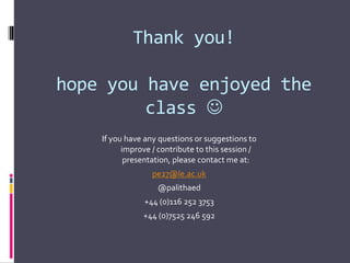 Thank you!
hope you have enjoyed the
class 
If you have any questions or suggestions to
improve / contribute to this session /
presentation, please contact me at:
pe27@le.ac.uk
@palithaed
+44 (0)116 252 3753
+44 (0)7525 246 592
 