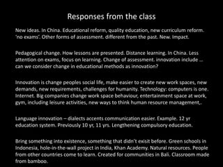 Responses from the class
New ideas. In China. Educational reform, quality education, new curriculum reform.
‘no exams’. Other forms of assessment. different from the past. New. Impact.
Pedagogical change. How lessons are presented. Distance learning. In China. Less
attention on exams, focus on learning. Change of assessment. innovation include …
can we consider change in educational methods as innovation?
Innovation is change peoples social life, make easier to create new work spaces, new
demands, new requirements, challenges for humanity. Technology: computers is one.
Internet. Big companies change work space behaviour, entertainment space at work,
gym, including leisure activities, new ways to think human resource management,.
Language innovation – dialects accents communication easier. Example. 12 yr
education system. Previously 10 yr, 11 yrs. Lengthening compulsory education.
Bring something into existence, something that didn’t exisit before. Green schools in
Indonesia, hole-in-the-wall project in India, Khan Academy. Natural resources. People
from other countries come to learn. Created for communities in Bali. Classroom made
from bamboo.
 