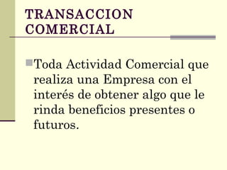 TRANSACCION
COMERCIAL
Toda Actividad Comercial que
realiza una Empresa con el
interés de obtener algo que le
rinda beneficios presentes o
futuros.
 