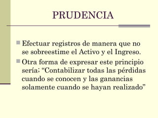 PRUDENCIA
 Efectuar registros de manera que no
se sobreestime el Activo y el Ingreso.
 Otra forma de expresar este principio
sería; “Contabilizar todas las pérdidas
cuando se conocen y las ganancias
solamente cuando se hayan realizado”
 