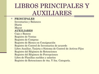 LIBROS PRINCIPALES Y
AUXILIARES
 PRINCIPALES
- Inventarios y Balances
- Diario
- Mayor
- AUXILIARES
- Caja y Bancos
- Registro de Ventas
- Registro de Compras
- Registro de Bienes en Consignación
- Registro de Control de Inventarios de acuerdo
- Libro Auxiliar, Tarjeta o Sistema de Control de Activos Fijos
- Registro del Régimen de Retenciones
- Registro del Régimen de Percepciones
- Libro de Planillas sueldos y salarios
- Registro de Retenciones de 4ta. Y 5ta. Categoría.
 
