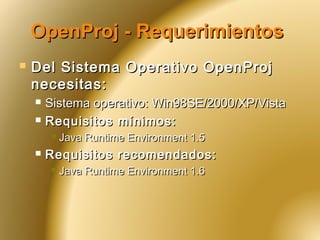 OpenProj - RequerimientosOpenProj - Requerimientos
 Del Sistema Operativo OpenProjDel Sistema Operativo OpenProj
necesitas:necesitas:
 Sistema operativo: Win98SE/2000/XP/VistaSistema operativo: Win98SE/2000/XP/Vista
 Requisitos mínimos:Requisitos mínimos:
 Java Runtime Environment 1.5Java Runtime Environment 1.5
 Requisitos recomendados:Requisitos recomendados:
 Java Runtime Environment 1.6Java Runtime Environment 1.6
 