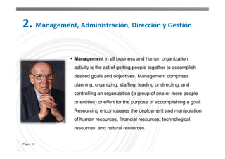 Page  15
 Management in all business and human organization
activity is the act of getting people together to accomplish
desired goals and objectives. Management comprises
planning, organizing, staffing, leading or directing, and
controlling an organization (a group of one or more people
or entities) or effort for the purpose of accomplishing a goal.
Resourcing encompasses the deployment and manipulation
of human resources, financial resources, technological
resources, and natural resources.
2. Management, Administración, Dirección y Gestión
 