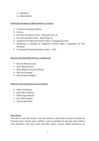 7.3 Adultério;
7.4 Masturbação;

FONTES DE INFORMAÇÃO/DOCUMENTOS A UTILIZAR:
•
•
•
•
•
•
•

Catecismo da Igreja Católica;
YouCat;
Encíclica Evangelium Vitae - Papa João Paulo II;
Encíclica Humanae Vitae - Papa Paulo VI;
Audiências do Papa João Paulo II sobre a Teologia do Corpo;
Audiências e Homilias do Magistério Petrino sobre a dignidade da Vida
Humana;
Constituição Pastoral Gaudium et Spes - CVII.

SANTOS E TESTEMUNHOS DE VIDA A APRESENTAR:
•
•
•
•
•

São José Maria Escrivá;
Santa Maria Goretti;
Beata Madre Teresa de Calcutá;
São Luís Gonzaga;
Santa Gemma Galgani;

PESSOAS A CONVIDAR PARA FALAR AO GRUPO:
•
•
•
•
•

Padre Luís Barros;
José Pedro e Fátima;
Padre Jorge Sobreiro;
Dra. Isilda Pegado;
Vanessa Machado;

NOTA FINAL:
Pretende-se com estes temas e com este projecto, apresentar aos jovens reuniões de
formação mais voltadas para o debate e para as questões do que para uma vertente
mais expositiva. Para isso, serão utilizados vídeos, notícias, dados estatísticos, de

2

 