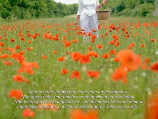 Já não tenho tempo para lidar com mediocridades.  Não quero estar em reuniões onde desfilam egos inflados.  Não tolero gabolices. Inquieto-me com invejosos tentando destruir quem eles admiram, cobiçando seus lugares, talentos e sorte.   