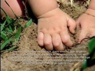 Sem muitas jabuticabas na bacia, quero viver ao lado de gente humana, muito humana; que sabe rir de seus tropeços, não se encanta com triunfos, não se considera eleita antes da hora, não foge de sua mortalidade, defende a dignidade dos marginalizados, e deseja tão somente andar ao lado de Deus.   