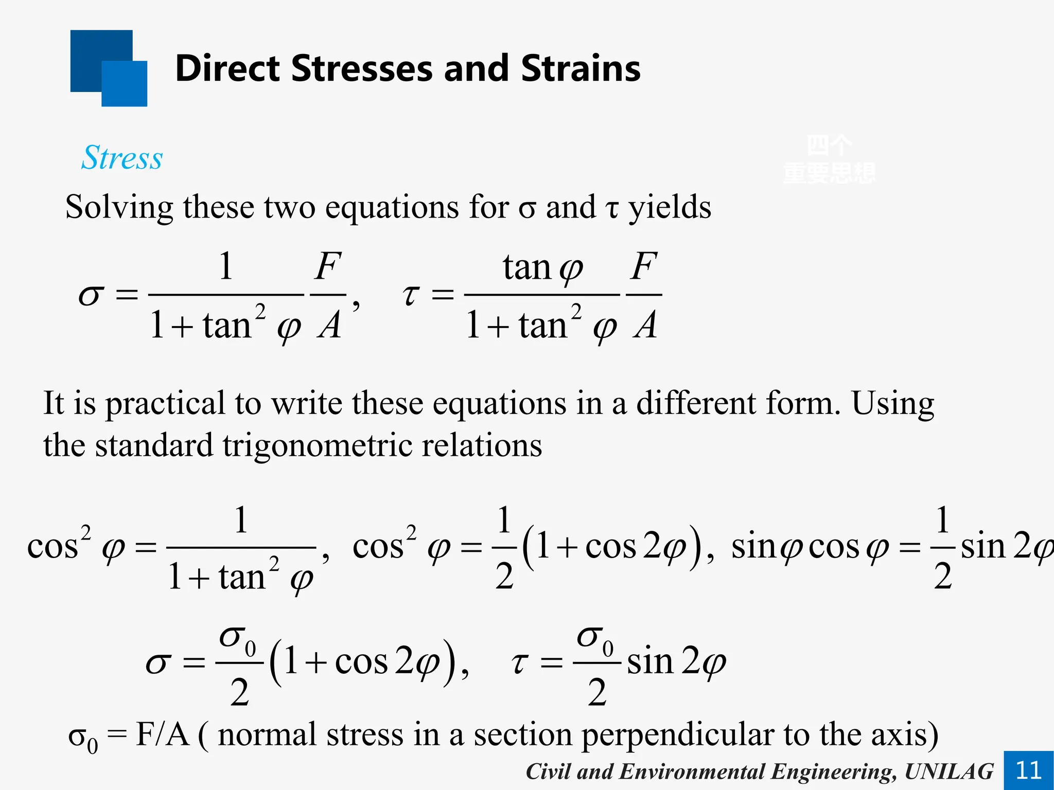 Direct Stresses and Strains
11
四个
重要思想
Civil and Environmental Engineering, UNILAG
Solving these two equations for σ and τ yields
Stress
2 2
1 tan
,
1 tan 1 tan
F F
A A
ϕ
σ τ
ϕ ϕ
=
+ +
( )
0 0
1 cos2 , sin 2
2 2
σ σ
σ ϕ τ ϕ
=
+ =
σ0 = F/A ( normal stress in a section perpendicular to the axis)
It is practical to write these equations in a different form. Using
the standard trigonometric relations
( )
2 2
2
1 1 1
cos , cos 1 cos2 , sin cos sin 2
2 2
1 tan
ϕ ϕ ϕ ϕ ϕ ϕ
ϕ
= =
+ =
+
 