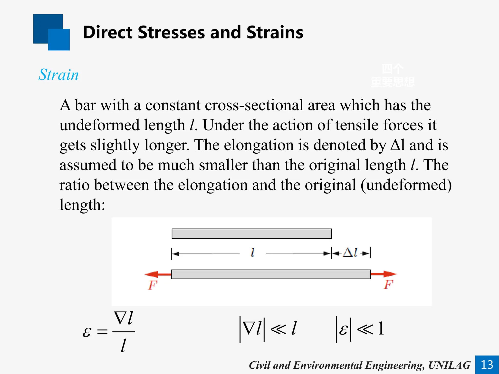 Direct Stresses and Strains
13
四个
重要思想
Civil and Environmental Engineering, UNILAG
A bar with a constant cross-sectional area which has the
undeformed length l. Under the action of tensile forces it
gets slightly longer. The elongation is denoted by Δl and is
assumed to be much smaller than the original length l. The
ratio between the elongation and the original (undeformed)
length:
Strain
l
l
ε
∇
= 1
l l ε
∇  
 