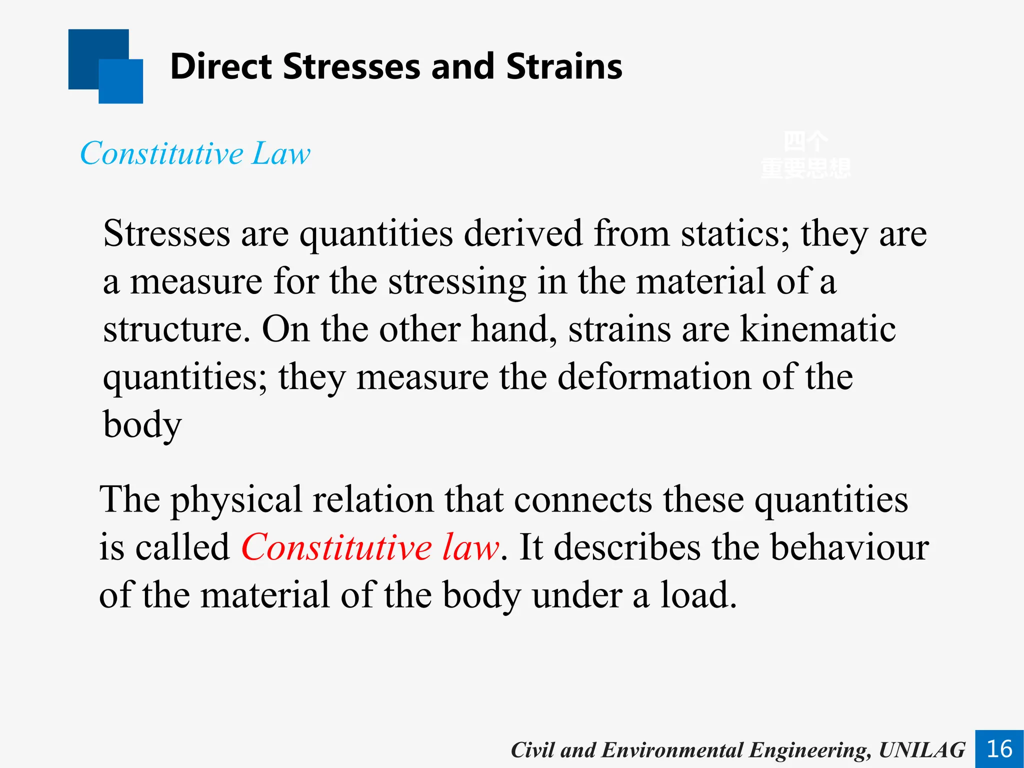 Direct Stresses and Strains
16
四个
重要思想
Civil and Environmental Engineering, UNILAG
Stresses are quantities derived from statics; they are
a measure for the stressing in the material of a
structure. On the other hand, strains are kinematic
quantities; they measure the deformation of the
body
Constitutive Law
The physical relation that connects these quantities
is called Constitutive law. It describes the behaviour
of the material of the body under a load.
 