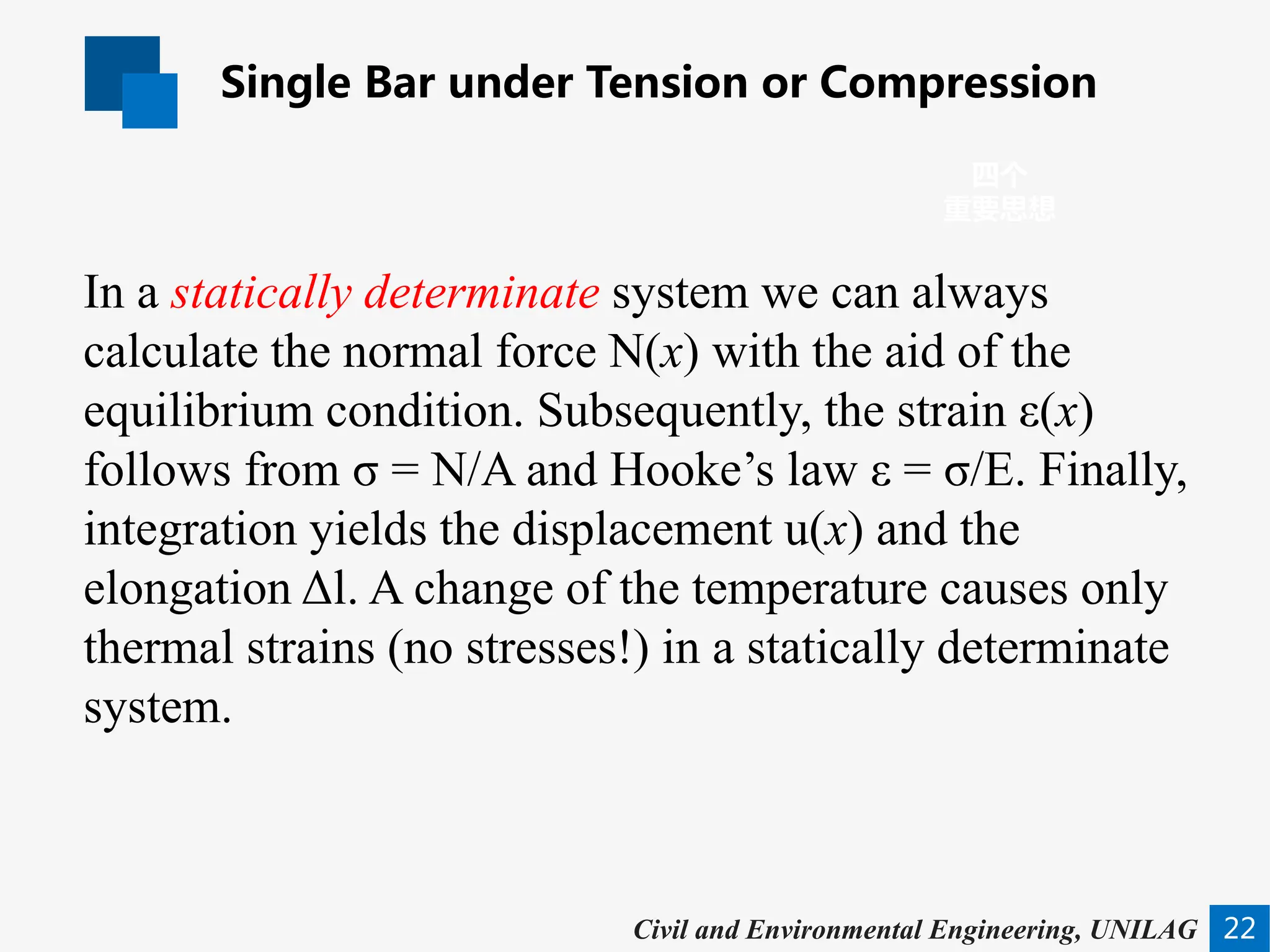 Single Bar under Tension or Compression
22
四个
重要思想
Civil and Environmental Engineering, UNILAG
In a statically determinate system we can always
calculate the normal force N(x) with the aid of the
equilibrium condition. Subsequently, the strain ε(x)
follows from σ = N/A and Hooke’s law ε = σ/E. Finally,
integration yields the displacement u(x) and the
elongation Δl. A change of the temperature causes only
thermal strains (no stresses!) in a statically determinate
system.
 