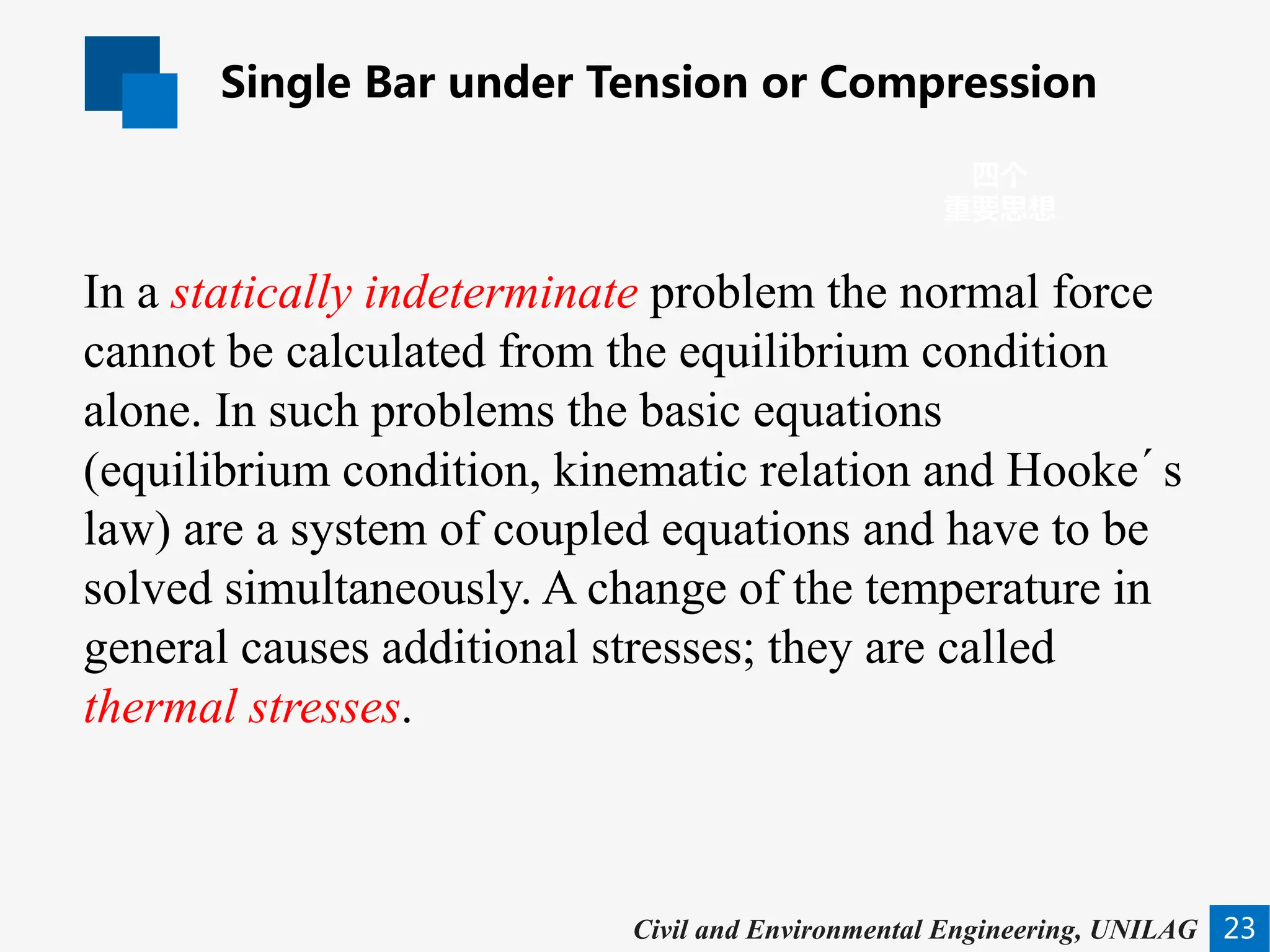 Single Bar under Tension or Compression
23
四个
重要思想
Civil and Environmental Engineering, UNILAG
In a statically indeterminate problem the normal force
cannot be calculated from the equilibrium condition
alone. In such problems the basic equations
(equilibrium condition, kinematic relation and Hooke´s
law) are a system of coupled equations and have to be
solved simultaneously. A change of the temperature in
general causes additional stresses; they are called
thermal stresses.
 