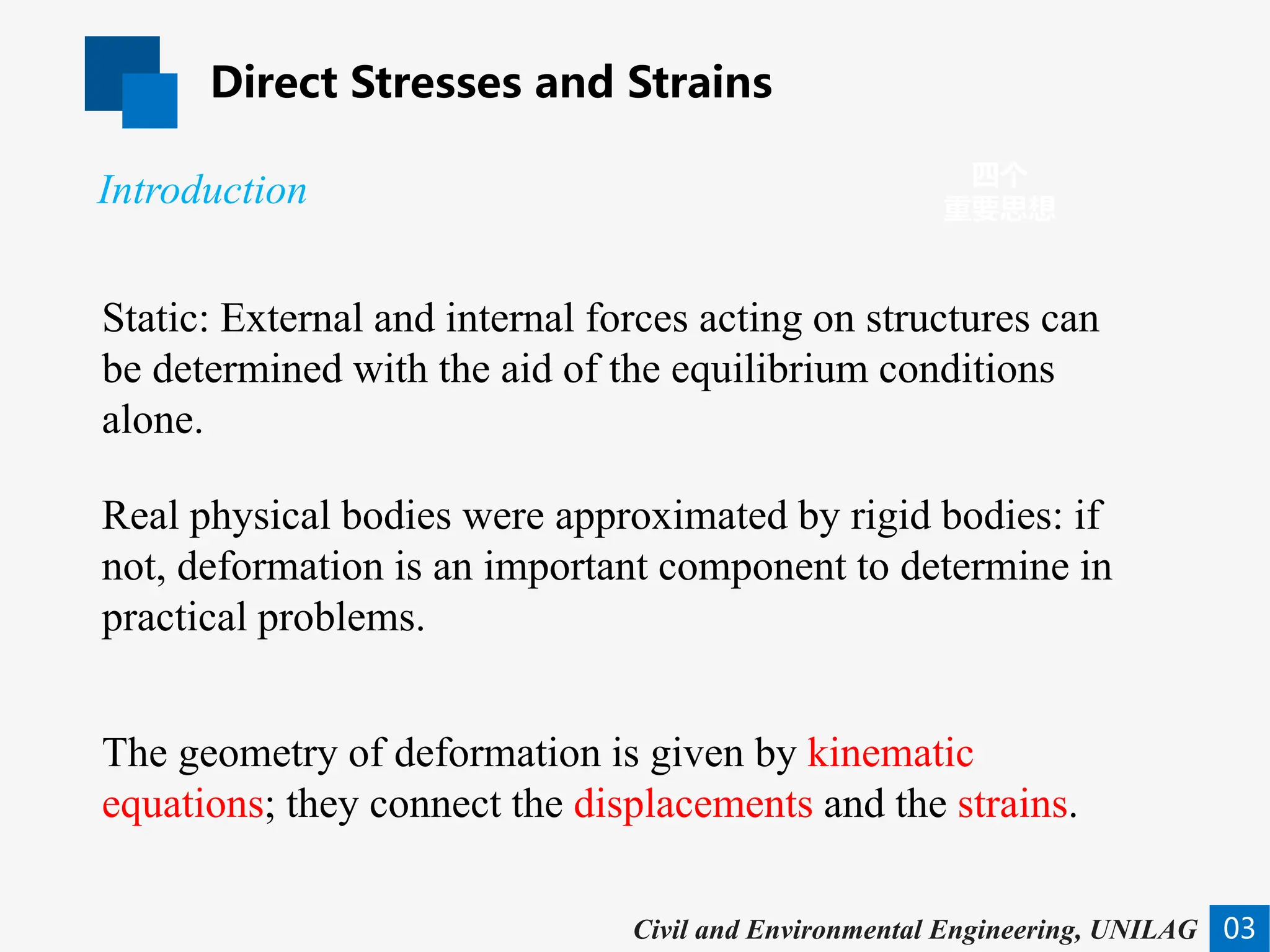 Direct Stresses and Strains
03
四个
重要思想
Introduction
Civil and Environmental Engineering, UNILAG
Static: External and internal forces acting on structures can
be determined with the aid of the equilibrium conditions
alone.
Real physical bodies were approximated by rigid bodies: if
not, deformation is an important component to determine in
practical problems.
The geometry of deformation is given by kinematic
equations; they connect the displacements and the strains.
 