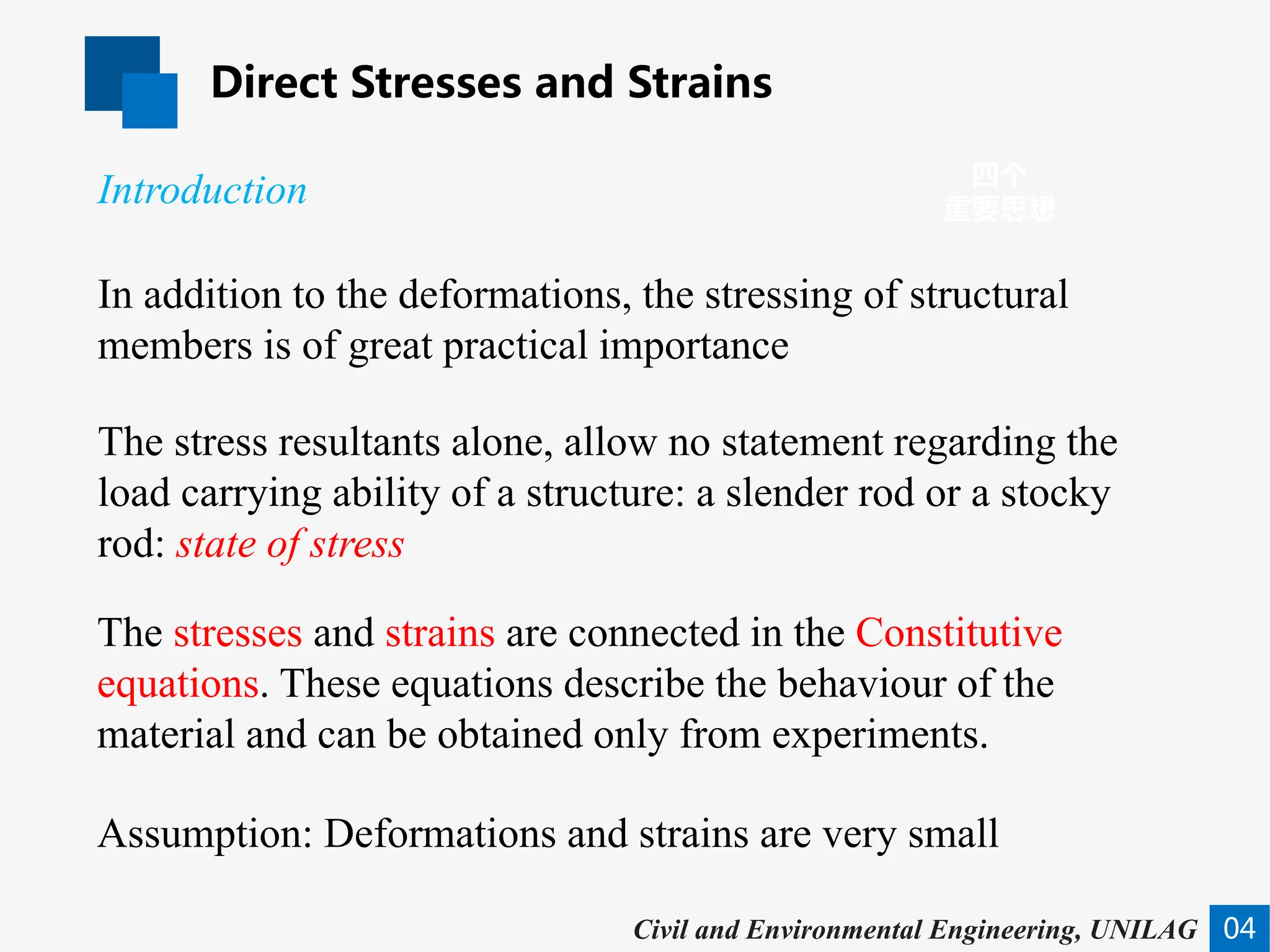 Direct Stresses and Strains
04
四个
重要思想
Civil and Environmental Engineering, UNILAG
In addition to the deformations, the stressing of structural
members is of great practical importance
The stress resultants alone, allow no statement regarding the
load carrying ability of a structure: a slender rod or a stocky
rod: state of stress
The stresses and strains are connected in the Constitutive
equations. These equations describe the behaviour of the
material and can be obtained only from experiments.
Introduction
Assumption: Deformations and strains are very small
 