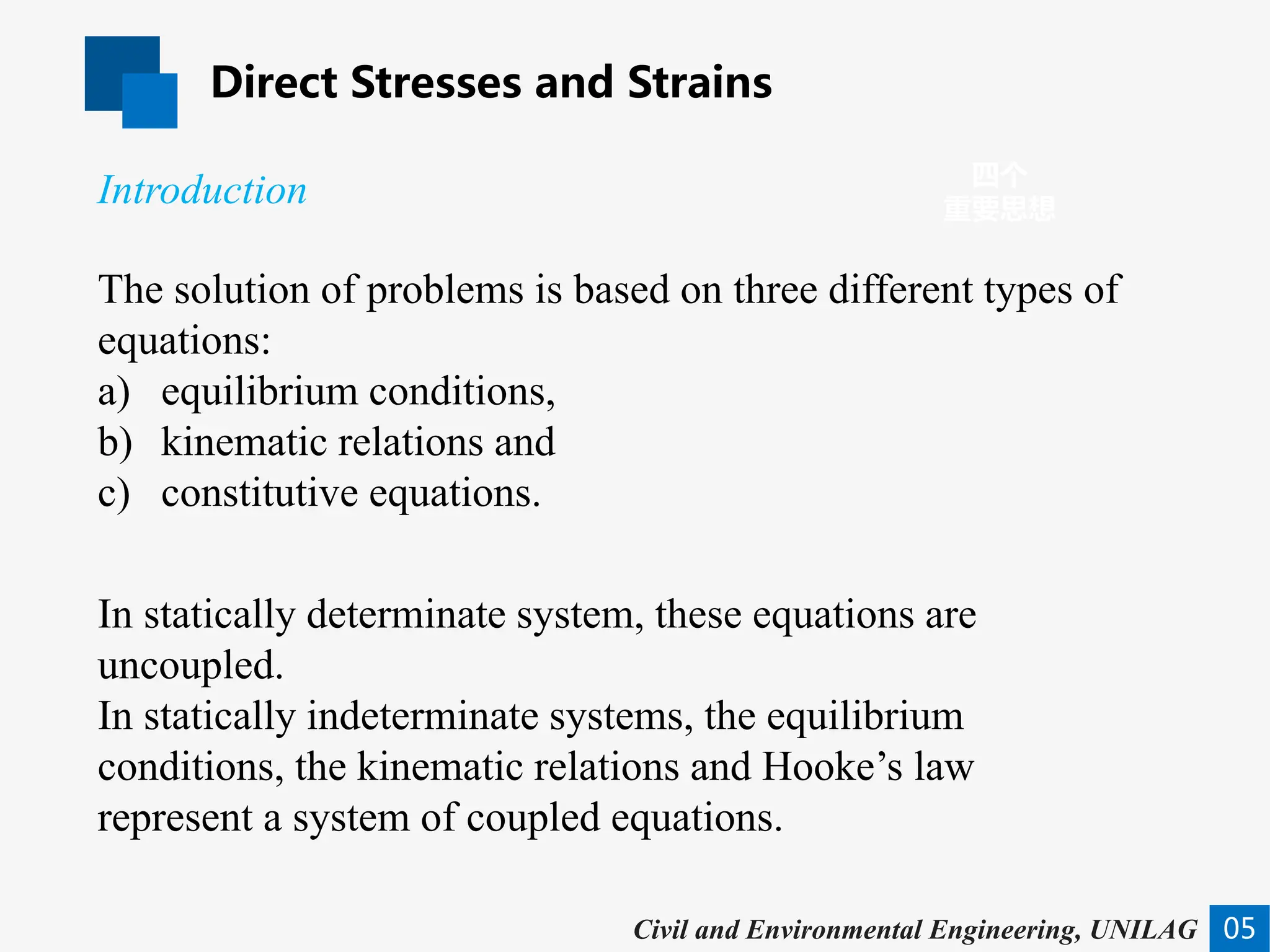 Direct Stresses and Strains
05
四个
重要思想
Civil and Environmental Engineering, UNILAG
The solution of problems is based on three different types of
equations:
a) equilibrium conditions,
b) kinematic relations and
c) constitutive equations.
In statically determinate system, these equations are
uncoupled.
In statically indeterminate systems, the equilibrium
conditions, the kinematic relations and Hooke’s law
represent a system of coupled equations.
Introduction
 