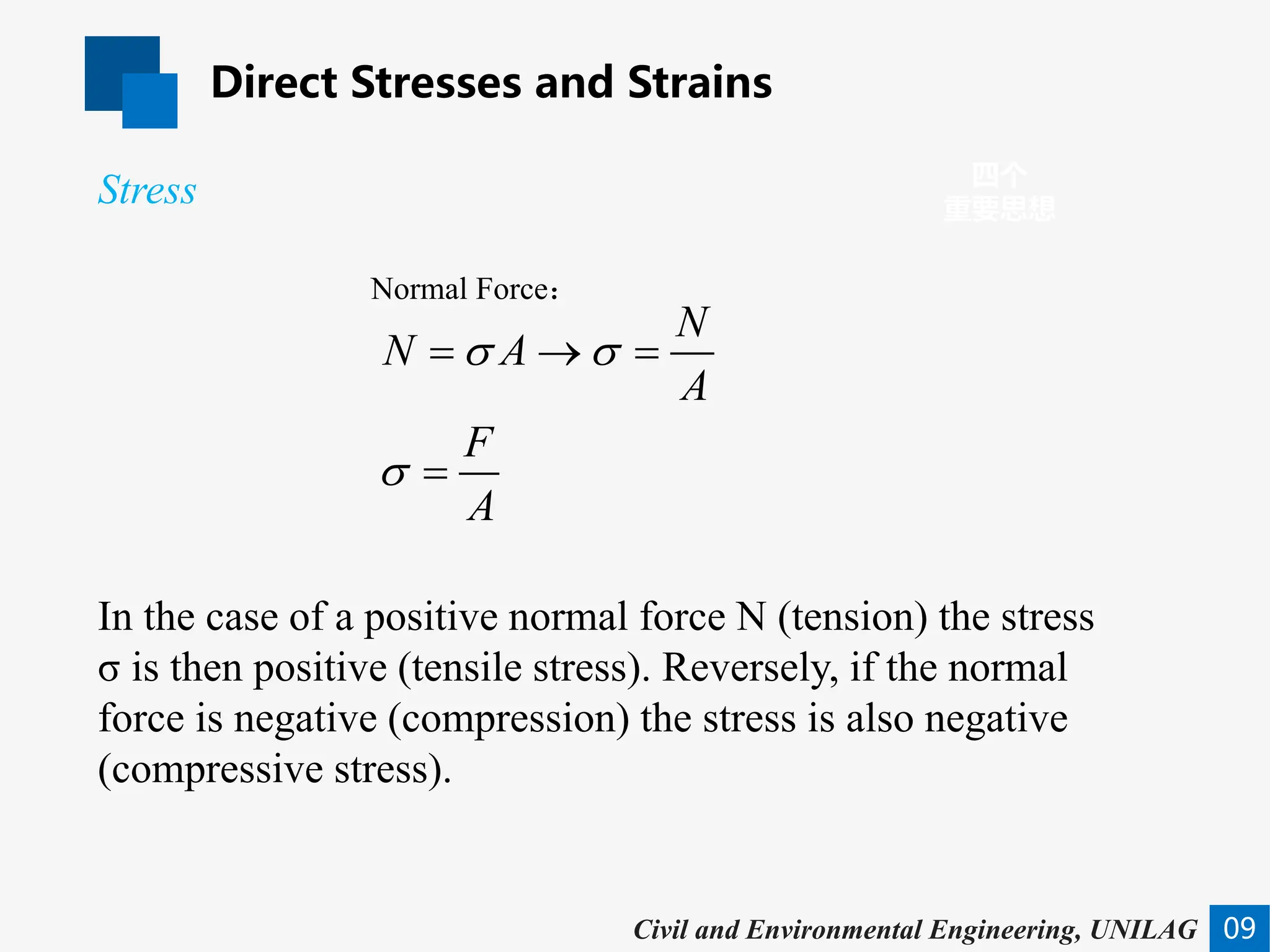 Direct Stresses and Strains
09
四个
重要思想
Civil and Environmental Engineering, UNILAG
In the case of a positive normal force N (tension) the stress
σ is then positive (tensile stress). Reversely, if the normal
force is negative (compression) the stress is also negative
(compressive stress).
Stress
Normal Force：
N
N A
A
F
A
σ σ
σ
= → =
=
 