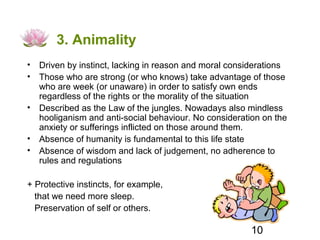 3. Animality
• Driven by instinct, lacking in reason and moral considerations
• Those who are strong (or who knows) take advantage of those
  who are week (or unaware) in order to satisfy own ends
  regardless of the rights or the morality of the situation
• Described as the Law of the jungles. Nowadays also mindless
  hooliganism and anti-social behaviour. No consideration on the
  anxiety or sufferings inflicted on those around them.
• Absence of humanity is fundamental to this life state
• Absence of wisdom and lack of judgement, no adherence to
  rules and regulations

+ Protective instincts, for example,
  that we need more sleep.
  Preservation of self or others.

                                                       10
 