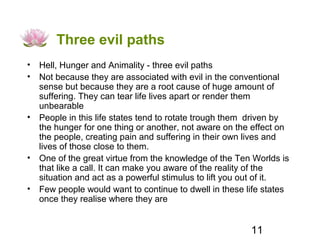 Three evil paths
• Hell, Hunger and Animality - three evil paths
• Not because they are associated with evil in the conventional
  sense but because they are a root cause of huge amount of
  suffering. They can tear life lives apart or render them
  unbearable
• People in this life states tend to rotate trough them driven by
  the hunger for one thing or another, not aware on the effect on
  the people, creating pain and suffering in their own lives and
  lives of those close to them.
• One of the great virtue from the knowledge of the Ten Worlds is
  that like a call. It can make you aware of the reality of the
  situation and act as a powerful stimulus to lift you out of it.
• Few people would want to continue to dwell in these life states
  once they realise where they are


                                                       11
 