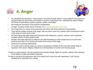 4. Anger
•    As a Buddhist text describes it: "Since those in the world of Anger desire in every instance to be superior to
     everyone else and cannot bear to be inferior to anyone. At the same time, outwardly they seek to display
     the virtues of benevolence, justice, propriety, wisdom and fidelity."
•    Not simply the domination of the external manifestations
     of anger: shouting, threats storms of temper, but constant demands of one’s ego
•    At its heart there is a sense of the superiority over others with all the distortions of prospective
•    There will the sudden outburst of the anger, that may seem come from nowhere often surprising the owner
     of the anger as much as the victim
•    But there will be also other destructive behaviours like intolerance, cynicism, sarcasm, lack of gratitude,
     constant criticism of other people’s work
•    People in this state often find as difficult to live with themselves as other people find it to be with them,
     because they seem of not having real control of the source of the anger
•    Destructive to personal relationships
•    On a wide scale of society anger as a sense of superiority of self lies as the root of the whole range of
     injustices, from racism, religious intolerance to the depression of women and minority groups.

+ Anger is a great achiever. Can be powerful driver towards change, fighter for injustice, dignity of the individual
    or the passion to fight authoritarian behaviour.
The key to overcome the destructive side of the anger has to come from self- awareness. It can’t be just
    switched off or redirected from outside.




                                                                                                  12
 