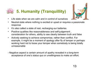 5. Humanity (Tranquillity)
•   Life state when we are calm and in control of ourselves
•   Neutral state where nothing is excited or upset or requires a passionate
    response
•   It’s also called a state of rest, recharging our batteries
•   Positive qualities like reasonableness and self-judgement ,
    consideration for others, ability to see clearly between truth and false
•   Actively seeking to achieve compromise, rather than conflict. For
    example, it might be a moment of apology after fly of temper or perhaps
    working hard not to loose your temper when somebody is being totally
    unreasonable

- Negative aspect is certain amount of apathy revealed in a long-term
   acceptance of one’s status quo or unwillingness to make an effort.



                                                                13
 