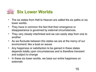Six Lower Worlds
• The six states from Hell to Heaven are called the six paths or six
  lower worlds.
• They have in common the fact that their emergence or
  disappearance is governed by external circumstances.
• They very closely interlinked and we can easily step from one to
  another
• As we fluctuate between this states we are at the mercy of our
  environment: like a boat on waves
• Any happiness or satisfaction to be gained in these states
  depends totally upon circumstances and is therefore transient
  and subject to change
• In these six lower worlds, we base our entire happiness on
  externals

                                                         15
 