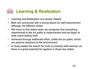 Learning & Realisation
• Learning and Realization are closely related.
• Both are concerned with a strong desire for self-improvement
  although via different routes
• We move to this states when we recognize that everything
  experienced in the six paths is impermanent and we begin to
  seek some lasting truth.
• Achieved through deliberate effort, unlike the six paths, which
  are passive reactions to the environment
• In those states the search for truth is primarily self-oriented, so
  there is a great potential for egotism in these two states




                                                           17
 