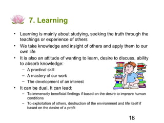 7. Learning
• Learning is mainly about studying, seeking the truth through the
  teachings or experience of others
• We take knowledge and insight of others and apply them to our
  own life
• It is also an attitude of wanting to learn, desire to discuss, ability
  to absorb knowledge:
    – A practical skill
    – A mastery of our work
    – The development of an interest
• It can be dual. It can lead:
    – To immensely beneficial findings if based on the desire to improve human
      conditions
    – To exploitation of others, destruction of the environment and life itself if
      based on the desire of a profit

                                                                       18
 