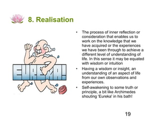 8. Realisation
                 •   The process of inner reflection or
                     consideration that enables us to
                     work on the knowledge that we
                     have acquired or the experiences
                     we have been through to achieve a
                     different level of understanding of
                     life. In this sense it may be equated
                     with wisdom or intuition
                 •   Having a wisdom or insight, an
                     understanding of an aspect of life
                     from our own observations and
                     experiences.
                 •   Self-awakening to some truth or
                     principle, a bit like Archimedes
                     shouting 'Eureka' in his bath!



                                              19
 