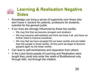 Learning & Realisation Negative
       Sides
• Knowledge can bring a sense of superiority over those who
  don’t have it: doctors for patients, professors for students,
  scientist for the general public
• If our lives are strongly influenced by these two worlds:
    – We may find that we become arrogant and stubborn
    – We may become self-satisfied and think we know it all, and have no
      further need to improve ourselves.
    – We may feel we have escaped the six lower worlds and are better
      than the people in those worlds. At this point we begin to become
      gripped again by the lower worlds.
• Can lead to self-centredness and separation from others
• In the Lotus Sutra people of Learning and Realization were
  taught they could only enter the realm of Buddhahood only
  through faith, not through the intellect.


                                                            20
 
