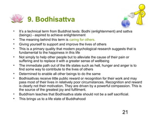 9. Bodhisattva
•   It’s a technical term from Buddhist texts: Bodhi (enlightenment) and sattva
    (beings) - aspired to achieve enlightenment
•   The meaning behind this term is caring for others.
•   Giving yourself to support and improve the lives of others
•   This is a primary quality that modern psychological research suggests that is
    fundamental to the happiness in this life
•   Not simply to help other people but to alleviate the cause of their pain or
    suffering and to replace it with a greater sense of wellbeing
•   The immediate path out of the life states such as hell, hunger and anger is to
    find some way to contribute to the lives of others
•   Determined to enable all other beings to do the same
•   Bodhisattvas receive little public reward or recognition for their work and may
    pass most of their lives in relatively poor circumstances. Recognition and reward
    is clearly not their motivation. They are driven by a powerful compassion. This is
    the source of the greatest joy and fulfilment.
•   Buddhism teaches that Bodhisattva state should not be a self sacrificial.
•   This brings us to a life state of Buddhahood



                                                                        21
 