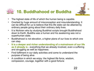 10. Buddhahood or Buddha
•   The highest state of life of which the human being is capable.
•   Overlaid by huge amount of misconception and misunderstanding. It
    can be difficult for us to believe that this life state can be attained by
    ordinary people going about their ordinary daily lives.
•   It is Nichiren who by studying Buddhist scripts brought Buddhahood
    down to Earth. Buddha was a human and his awakening was not a
    superhuman state.
•   Buddhahood is not elevation, a higher plane of our lives to which one
    can step.
•   It is a deeper and richer understanding of a mainstream of our life
    as it already is - everything that we already involved, even a suffering
    and struggling as well as happiness.
•   Find fulfilment in our daily activities and come to understand the
    purpose of being alive
•   A condition in which we enjoy: the highest life force, wisdom,
    compassion, courage, together with a good fortune


                                                                  22
 