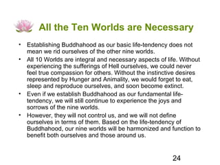 All the Ten Worlds are Necessary
• Establishing Buddhahood as our basic life-tendency does not
  mean we rid ourselves of the other nine worlds.
• All 10 Worlds are integral and necessary aspects of life. Without
  experiencing the sufferings of Hell ourselves, we could never
  feel true compassion for others. Without the instinctive desires
  represented by Hunger and Animality, we would forget to eat,
  sleep and reproduce ourselves, and soon become extinct.
• Even if we establish Buddhahood as our fundamental life-
  tendency, we will still continue to experience the joys and
  sorrows of the nine worlds.
• However, they will not control us, and we will not define
  ourselves in terms of them. Based on the life-tendency of
  Buddhahood, our nine worlds will be harmonized and function to
  benefit both ourselves and those around us.


                                                        24
 