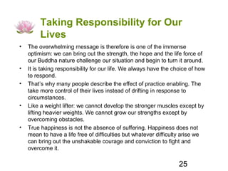 Taking Responsibility for Our
         Lives
•   The overwhelming message is therefore is one of the immense
    optimism: we can bring out the strength, the hope and the life force of
    our Buddha nature challenge our situation and begin to turn it around.
•   It is taking responsibility for our life. We always have the choice of how
    to respond.
•   That’s why many people describe the effect of practice enabling. The
    take more control of their lives instead of drifting in response to
    circumstances.
•   Like a weight lifter: we cannot develop the stronger muscles except by
    lifting heavier weights. We cannot grow our strengths except by
    overcoming obstacles.
•   True happiness is not the absence of suffering. Happiness does not
    mean to have a life free of difficulties but whatever difficulty arise we
    can bring out the unshakable courage and conviction to fight and
    overcome it.

                                                                   25
 