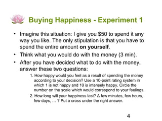 Buying Happiness - Experiment 1
• Imagine this situation: I give you $50 to spend it any
  way you like. The only stipulation is that you have to
  spend the entire amount on yourself.
• Think what you would do with the money (3 min).
• After you have decided what to do with the money,
  answer these two questions:
      1. How happy would you feel as a result of spending the money
         according to your decision? Use a 10-point rating system in
         which 1 is not happy and 10 is intensely happy. Circle the
         number on the scale which would correspond to your feelings.
      2. How long will your happiness last? A few minutes, few hours,
         few days, … ? Put a cross under the right answer.


                                                           4
 