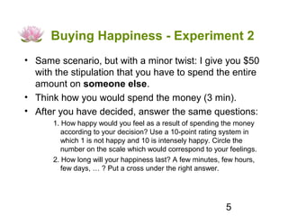 Buying Happiness - Experiment 2
• Same scenario, but with a minor twist: I give you $50
  with the stipulation that you have to spend the entire
  amount on someone else.
• Think how you would spend the money (3 min).
• After you have decided, answer the same questions:
      1. How happy would you feel as a result of spending the money
         according to your decision? Use a 10-point rating system in
         which 1 is not happy and 10 is intensely happy. Circle the
         number on the scale which would correspond to your feelings.
      2. How long will your happiness last? A few minutes, few hours,
         few days, … ? Put a cross under the right answer.




                                                           5
 