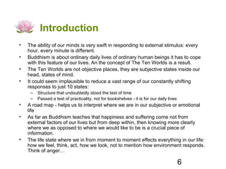 Introduction
•   The ability of our minds is very swift in responding to external stimulus: every
    hour, every minute is different.
•   Buddhism is about ordinary daily lives of ordinary human beings it has to cope
    with this feature of our lives. An the concept of The Ten Worlds is a result.
•   The Ten Worlds are not objective places, they are subjective states inside our
    head, states of mind.
•   It could seem implausible to reduce a vast range of our constantly shifting
    responses to just 10 states:
     –   Structure that undoubtedly stood the test of time
     –   Passed a test of practicality, not for bookshelves - it is for our daily lives
•   A road map - helps us to interpret where we are in our subjective or emotional
    life
•   As far as Buddhism teaches that happiness and suffering come not from
    external factors of our lives but from deep within, then knowing more clearly
    where we as opposed to where we would like to be is a crucial piece of
    information.
•   The life state where we in from moment to moment effects everything in our life:
    how we feel, think, act, how we look, not to mention how environment responds.
    Think of anger…

                                                                                          6
 
