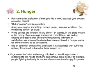 2. Hunger
•   Permanent dissatisfaction of how your life is now, because your desires
    are out of control
•   “Out of control” part is a problem
•   Always craving for something: money, power, status or whatever. But
    the feeling doesn't go away.
•   While desires are inherent in any of the Ten Worlds, in this state we are
    at the mercy of our cravings and cannot control them. We end up
    chasing one desire after another without feeling fulfilment or
    satisfaction. As soon as the desire has been achieved, a hunger seeks
    for another object to be possessed.
•   It is an addiction and as most addictions it is associated with suffering
    not only for oneself but also for those around us.

+ Huge amount of drive and energy is locked up in a Hunger state. If
   redirected to the needs of others, can achieve great good. For example,
   people fighting tirelessly for nuclear disarmament are hungry for peace.


                                                                 9
 
