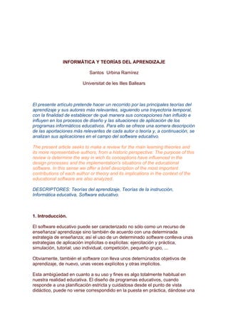 INFORMÁTICA Y TEORÍAS DEL APRENDIZAJE

                            Santos Urbina Ramírez

                         Universitat de les Illes Ballears



El presente artículo pretende hacer un recorrido por las principales teorías del
aprendizaje y sus autores más relevantes, siguiendo una trayectoria temporal,
con la finalidad de establecer de qué manera sus concepciones han influido e
influyen en los procesos de diseño y las situaciones de aplicación de los
programas informáticos educativos. Para ello se ofrece una somera descripción
de las aportaciones más relevantes de cada autor o teoría y, a continuación, se
analizan sus aplicaciones en el campo del software educativo.

The present article seeks to make a review for the main learning theories and
its more representative authors, from a historic perspective: The purpose of this
review is determine the way in wich its conceptions have influenced in the
design processes and the implementation's situations of the educational
software. In this sense we offer a brief description of the most important
contributions of each author or theory and its implications in the context of the
educational software are also analyzed.

DESCRIPTORES: Teorías del aprendizaje, Teorías de la instrucción,
Informática educativa, Software educativo.



1. Introducción.

El software educativo puede ser caracterizado no sólo como un recurso de
enseñanza/ aprendizaje sino también de acuerdo con una determinada
estrategia de enseñanza; así el uso de un determinado software conlleva unas
estrategias de aplicación implícitas o explícitas: ejercitación y práctica,
simulación, tutorial; uso individual, competición, pequeño grupo, ...

Obviamente, también el software con lleva unos deternúnados objetivos de
aprendizaje, de nuevo, unas veces explícitos y otras implícitos.

Esta ambigüedad en cuanto a su uso y fines es algo totalmente habitual en
nuestra realidad educativa. El diseño de programas educativos, cuando
responde a una planificación estricta y cuidadosa desde el punto de vista
didáctico, puede no verse correspondido en la puesta en práctica, dándose una
 