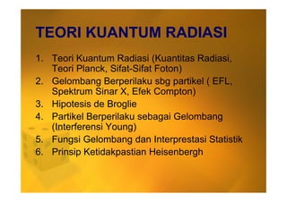 TEORI KUANTUM RADIASI
1. Teori Kuantum Radiasi (Kuantitas Radiasi,
Teori Planck, Sifat-Sifat Foton)
2. Gelombang Berperilaku sbg partikel ( EFL,
Spektrum Sinar X, Efek Compton)
3. Hipotesis de Broglie3. Hipotesis de Broglie
4. Partikel Berperilaku sebagai Gelombang
(Interferensi Young)
5. Fungsi Gelombang dan Interprestasi Statistik
6. Prinsip Ketidakpastian Heisenbergh
 