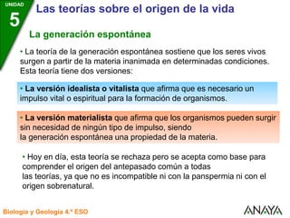 UNIDAD
3
Biología y Geología 4.º ESO
UNIDAD
5
Las teorías sobre el origen de la vida
La generación espontánea
• La teoría de la generación espontánea sostiene que los seres vivos
surgen a partir de la materia inanimada en determinadas condiciones.
Esta teoría tiene dos versiones:
• La versión idealista o vitalista que afirma que es necesario un
impulso vital o espiritual para la formación de organismos.
• La versión materialista que afirma que los organismos pueden surgir
sin necesidad de ningún tipo de impulso, siendo
la generación espontánea una propiedad de la materia.
• Hoy en día, esta teoría se rechaza pero se acepta como base para
comprender el origen del antepasado común a todas
las teorías, ya que no es incompatible ni con la panspermia ni con el
origen sobrenatural.
 