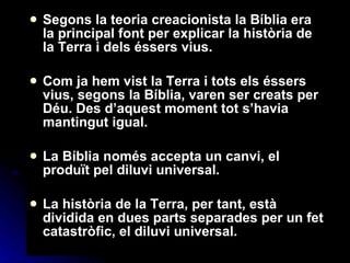 Segons la teoria creacionista la Bíblia era la principal font per explicar la història de la Terra i dels éssers vius. Com ja hem vist la Terra i tots els éssers vius, segons la Bíblia, varen ser creats per Déu.  Des d’aquest moment tot s’havia mantingut igual. La Bíblia només accepta un canvi, el produït pel diluvi universal. La història de la Terra, per tant, està dividida en dues parts separades per un fet catastròfic, el diluvi universal.  