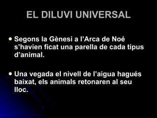 EL DILUVI UNIVERSAL Segons la Gènesi a l’Arca de Noé s’havien ficat una parella de cada tipus d’animal. Una vegada el nivell de l’aigua hagués baixat, els animals retonaren al seu lloc. 