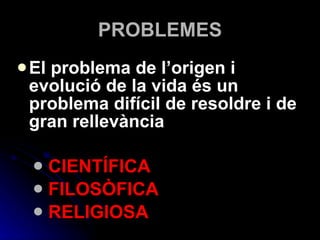PROBLEMES El problema de l’origen i evolució de la vida és un problema difícil de resoldre i de gran rellevància CIENTÍFICA FILOSÒFICA RELIGIOSA 