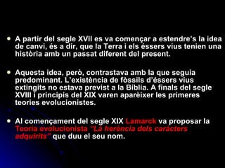 A partir del segle XVII es va començar a estendre’s la idea de canvi, és a dir, que la Terra i els éssers vius tenien una història amb un passat diferent del present. Aquesta idea, però, contrastava amb la que seguia predominant. L’existència de fòssils d’éssers vius extingits no estava previst a la Bíblia. A finals del segle XVIII i principis del XIX varen aparèixer les primeres teories evolucionistes.  Al començament del segle XIX  Lamarck  va proposar la  Teoria evolucionista   “Là herència dels caràcters adquirits”  que duu el seu nom. 