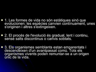1. Les formes de vida no són estàtiques sinó que evolucionen; les espècies canvien contínuament, unes s'originen i altres s'extingeixen. 2. El procés de l'evolució és gradual, lent i continu, sense salts discontinus o canvis sobtats. 3. Els organismes semblants estan emparentats i descendeixen d'un avantpassat comú. Tots els organismes vivents poden remuntar-se a un origen únic de la vida. 